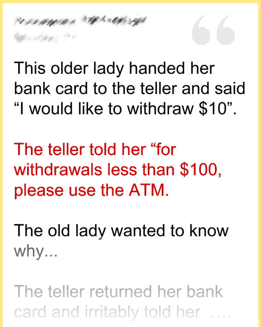 This older lady handed her bank card to the teller and said “I would like to withdraw $10”.